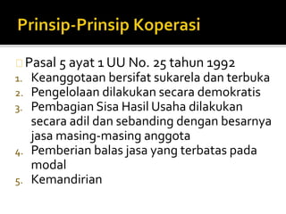 Pasal 5 ayat 1 UU No. 25 tahun 1992 
1. Keanggotaan bersifat sukarela dan terbuka 
2. Pengelolaan dilakukan secara demokratis 
3. Pembagian Sisa Hasil Usaha dilakukan 
secara adil dan sebanding dengan besarnya 
jasa masing-masing anggota 
4. Pemberian balas jasa yang terbatas pada 
modal 
5. Kemandirian 
 