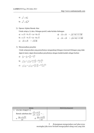 LATIH UN Prog. IPA Edisi 2011

http://www.soalmatematik.com
a)

1

an = n a
m

b) a n = n a m
2) Operasi Aljabar Bentuk Akar
Untuk setiap a, b, dan c bilangan positif, maka berlaku hubungan:
a) a c + b c = (a + b) c

d)

a+ b

=

( a +b) +2

b) a c – b c = (a – b) c

e)

a− b

=

( a +b) −2

c)

a× b

=

ab
ab

a ×b

3) Merasionalkan penyebut
Untuk setiap pecahan yang penyebutnya mengandung bilangan irrasional (bilangan yang tidak
dapat di akar), dapat dirasionalkan penyebutnya dengan kaidah-kaidah sebagai berikut:
a)
b)
c)

a
b

= a × b =a b
b

b

b

c(a − b )
c
= c × a− b =
a+ b
a+ b
a− b
a 2 −b
c
a+ b

=

c
a+ b

c( a − b )
× a− b =
a− b

a −b

SOAL
1. UN 2011 PAKET 12
Bentuk sederhana dari
a.

20 + 5 15
22

PENYELESAIAN
5 +2 3
5 −3 3

d.

=…

20 + 5 15
− 22

5
Kemampuan mengerjakan soal akan terus
meningkat jika terus berlatih mengerjakan ulang soal yang lalu

 
