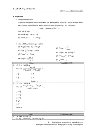 LATIH UN Prog. IPA Edisi 2011

http://www.soalmatematik.com
C. Logaritma
a) Pengertian logaritma
Logaritma merupakan invers (kebalikan) dari perpangkatan. Misalkan a adalah bilangan positif
(a > 0) dan g adalah bilangan positif yang tidak sama dengan 1 (g > 0, g ≠ 1), maka:
g

log a = x jika hanya jika gx = a

atau bisa di tulis :
(1) untuk glog a = x ⇒ a = gx
⇒ x = glog a

(2) untuk gx = a

b) sifat-sifat logaritma sebagai berikut:
(1) glog (a × b) = glog a + glog b

(5) glog a =

(a )

(2) glog b = glog a – glog b

(4) log a =

(7)

log a

p

g

log g

Nilai dari

(

3

log

log 18

)

2

gn

(8) g

SOAL
1. UN 2010 PAKET A
3

(

−

1
8

g

m

log a m = n
log a

g

log a

=a

PENYELESAIAN
6
3

log 2

)

2

=…

d. 2

b. 1
2

log g

(6) glog a × alog b = glog b

(3) glog an = n × glog a
p

1
a

e. 8

a.

c. 1
Jawab : a
2. UN 2010 PAKET B
Nilai dari

27

log 9 + 2 log 3 ⋅
3

3

3

log 4

log 2 − log 18

=…

a. − 14
3
b. − 14
6
c. − 10
6
d.
e.

14
6
14
3

Jawab : b

SOAL
3. UN 2008 PAKET A/B
Jika 7log 2 = a dan 2log3 = b, maka 6log 14 = …

PENYELESAIAN

9
Kemampuan mengerjakan soal akan terus
meningkat jika terus berlatih mengerjakan ulang soal yang lalu

 