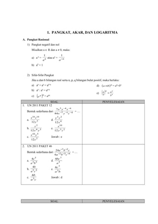 1. PANGKAT, AKAR, DAN LOGARITMA
A. Pangkat Rasional
1) Pangkat negatif dan nol
Misalkan a ∈ R dan a ≠ 0, maka:
a) a-n
= n
a
1
atau an
= n
a−
1
b) a0
= 1
2) Sifat-Sifat Pangkat
Jika a dan b bilangan real serta n, p, q bilangan bulat positif, maka berlaku:
a) ap
× aq
= ap+q
b) ap
: aq
= ap-q
c) ( )qp
a = apq
d) ( )n
ba × = an
×bn
e) ( ) n
n
b
an
b
a
=
SOAL PENYELESAIAN
1. UN 2011 PAKET 12
Bentuk sederhana dari 417
643
84
7
−−−
−−
zyx
zyx
= …
a. 3
1010
12y
zx
d. 4
23
12x
zy
b. 34
2
12 yx
z
e. 23
10
12 zy
x
c. 2
510
12z
yx
Jawab : e
2. UN 2011 PAKET 46
Bentuk sederhana dari 632
27
6
24
−−−
−−
cba
cba
= …
a. 53
5
4
ba
c
d. 5
7
4
a
bc
b. 55
4
ca
b
e.
ba
c
3
7
4
c.
ca
b
3
4
Jawab : d
SOAL PENYELESAIAN
 