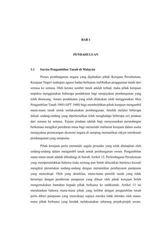 BAB 1
PENDAHULUAN
1.1 Isu-isu Pengambilan Tanah di Malaysia
Proses pembangunan negara yang dijalankan pihak Kerajaan Persekutuan,
Kerajaan Negeri mahupun agensi badan berkanun melibatkan penggunaan tanah dari
semasa ke semasa. Oleh kerana sumber tanah adalah terhad, maka pihak kerajaan
terpaksa menggunakan beberapa pendekatan bagi menjayakan pembangunan yang
telah dirancang. Antara pendekatan yang telah dilakukan ialah menggunakan Akta
Pengambilan Tanah 1960 (APT 1960) bagi membolehkan pihak kerajaan mengambil
mana-mana tanah untuk melaksanakan pembangunan. Setelah melalui beberapa
dekad, undang-undang yang diperkenalkan telah menghadapi beberapa siri pindaan
dari semasa ke semasa. Tujuan pindaan adalah bagi menyesuaikan perundangan
berkenaan mengikut peredaran masa bagi memenuhi matlamat kerajaan dalam usaha
menjayakan perancangan ekonomi negara di samping memastikan rakyat menikmati
pembangunan yang sempurna.
Pihak kerajaan perlu mematuhi segala prosedur yang telah ditetapkan oleh
undang-undang dalam mengambil tanah untuk pembangunan awam. Pengambilan
mana-mana tanah adalah dilindungi di bawah Artikel 13, Perlembagaan Persekutuan
yang memperuntukkan bahawa tiada seorang pun boleh dilucutkan hartanya kecuali
mengikut peruntukan undang-undang dengan memastikan pembayaran pampasan
yang mencukupi. Oleh yang demikian, mana-mana pemilik tanah yang tidak
bersetuju dengan pemberian pampasan yang dibuat oleh pihak kerajaan boleh
mengemukakan bantahan kepada pihak berkuasa ke mahkamah. Artikel 13 ini
menekankan bahawa mana-mana pihak yang terlibat dengan pengambilan tanah
perlu diberi pampasan yang mencukupi supaya mereka tidak ditindas oleh mana-
mana pihak berkuasa yang hendak melaksanakan sebarang projek-projek awam.
 