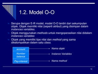 1.2. Model O-O  Serupa dengan E-R model, model O-O terdiri dari sekumpulan objek. Objek memiliki nilai (seperti atribut) yang disimpan dalam  instances variables. Objek menggunakan  methods  untuk mengoperasikan nilai didalam  instances variables  Objek yang memiliki tipe nilai dan  method  yang sama dikelompokkan dalam satu  class.  account Number balance Pay-interest Nama objek Instance Variables Nama method 