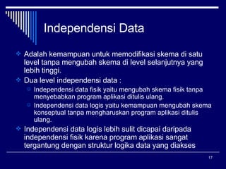 Independensi  Data Adalah kemampuan untuk memodifikasi skema di satu level tanpa mengubah skema di level selanjutnya yang lebih tinggi. Dua level independensi data : Independensi data fisik yaitu mengubah skema fisik tanpa menyebabkan program aplikasi ditulis ulang. Independensi data logis yaitu kemampuan mengubah skema konseptual tanpa mengharuskan program aplikasi ditulis ulang. Independensi data logis lebih sulit dicapai daripada independensi fisik karena program aplikasi sangat tergantung dengan struktur logika data yang diakses 