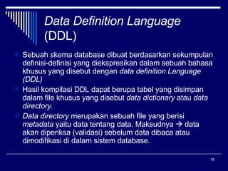 Data Definition Language (DDL) Sebuah skema database dibuat berdasarkan sekumpulan definisi-definisi yang diekspresikan dalam sebuah bahasa khusus yang disebut dengan  data definition Language (DDL) Hasil kompilasi DDL dapat berupa tabel yang disimpan dalam file khusus yang disebut  data dictionary  atau  data directory. Data directory  merupakan sebuah file yang berisi  metadata  yaitu data tentang data. Maksudnya    data akan diperiksa (validasi) sebelum data dibaca atau dimodifikasi di dalam sistem database.  