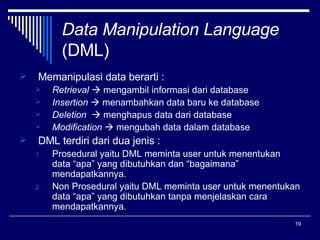 Data Manipulation Language (DML) Memanipulasi data berarti : Retrieval    mengambil informasi dari database Insertion    menambahkan data baru ke database Deletion    menghapus data dari database Modification    mengubah data dalam database DML terdiri dari dua jenis : Prosedural yaitu DML meminta user untuk menentukan data “apa” yang dibutuhkan dan “bagaimana” mendapatkannya. Non Prosedural yaitu DML meminta user untuk menentukan data “apa” yang dibutuhkan tanpa menjelaskan cara mendapatkannya.  