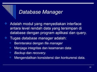 Database Manager Adalah modul yang menyediakan interface antara level rendah data yang tersimpan di database dengan program aplikasi dan query. Tugas  database manager  adalah: Berinteraksi dengan  file manager Menjaga integritas dan keamanan data  Backup  dan  recovery .  Mengendalikan konsistensi dan konkurensi data. 