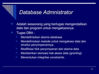 Database Admnistrator Adalah seseorang yang bertugas mengendalikan data dan program untuk mengaksesnya. Tugas DBA : Mendefinisikan skema database Mendefinisikan metode untuk mengakses data dan struktur penyimpanannya. Modifikasi fisik penyimpanan dan skema data Memberikan otorisasi hak akses data ( granting )  Menentukan integritas  constraints. 