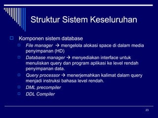 Struktur Sistem Keseluruhan Komponen sistem database File manager    mengelola alokasi space di dalam media penyimpanan (HD) Database manager    menyediakan interface untuk menuliskan query dan program aplikasi ke level rendah penyimpanan data. Query processor    menerjemahkan kalimat dalam query menjadi instruksi bahasa level rendah. DML precompiler DDL Compiler 
