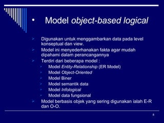 Model  object-based logical Digunakan untuk menggambarkan data pada level konseptual dan view. Model ini menyederhanakan fakta agar mudah dipahami dalam perancangannya Terdiri dari beberapa model : Model  Entity-Relationship  (ER Model) Model  Object-Oriented Model Biner Model semantik data Model  Infological Model data fungsional Model berbasis objek yang sering digunakan ialah E-R dan O-O. 