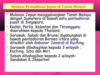 Struktur Pentadbiran Jepun di Tanah Melayu
 Mulanya Jepun menggabungkan Tanah Melayu
dengan Sumatera di bawah satu pentadbiran
pusat di Singapura.
 Kedah, Perlis, Kelantan dan Terengganu
diserahkan kepada Thailand.
 Sarawak, Sabah dan Brunei digabungkan di
bawah pentadbiran Borneo Utara yang
ditadbir oleh Gabenor Jeneral di Kuching.
 Sarawak dibahagikan kepada 3 wilayah :
Kuching, Sibu dan Miri.
 Sabah dibahagikan kepada 2 wilayah:
Sandakan & Jesselton
 