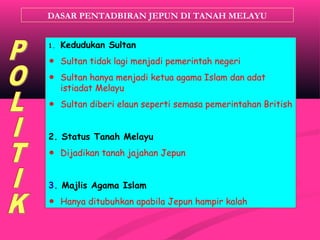 DASAR PENTADBIRAN JEPUN DI TANAH MELAYU
1. Kedudukan Sultan
☻ Sultan tidak lagi menjadi pemerintah negeri
☻ Sultan hanya menjadi ketua agama Islam dan adat
istiadat Melayu
☻ Sultan diberi elaun seperti semasa pemerintahan British
2. Status Tanah Melayu
☻ Dijadikan tanah jajahan Jepun
3. Majlis Agama Islam
☻ Hanya ditubuhkan apabila Jepun hampir kalah
 