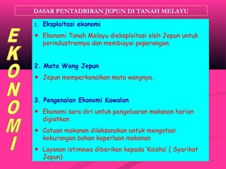 DASAR PENTADBIRAN JEPUN DI TANAH MELAYU
1. Eksploitasi ekonomi
☻ Ekonomi Tanah Melayu dieksploitasi oleh Jepun untuk
perindustrannya dan membiayai peperangan.
2. Mata Wang Jepun
☻ Jepun memperkenalkan mata wangnya.
3. Pengenalan Ekonomi Kawalan
☻ Ekonomi sara diri untuk pengeluaran makanan harian
digiatkan
☻ Catuan makanan dilaksanakan untuk mengatasi
kekurangan bahan keperluan makanan
☻ Layanan istimewa diberikan kepada ‘Kaisha’ ( Syarikat
Jepun)
 