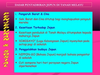 DASAR PENTADBIRAN JEPUN DI TANAH MELAYU
1. Pengaruh Barat & Cina
☻ Sek. Barat dan Cina ditutup bagi menghapuskan pengauh
mereka
2. Kesetiaan Terhadap Jepun
☻ Kesetiaan penduduk di Tanah Melayu ditumpukan kepada
maharaja Jepun
☻ ‘KIMIGAYO” (Lagu Kebangsaan Jepun) inyanyikan pada
setiap pagi di sekolah
3. Penggalakkan budaya Jepun
☻ NIPPON-GO (Bahasa Jepun) menjadi bahasa pengantar
di sekolah
☻ Cuti sempena hari-hari perayaan negara Jepun
diperkenalkan.
 