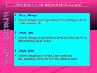 DASAR PENTADBIRAN JEPUN DI TANAH MELAYU
4. Orang Melayu
☻ Dilayan dengan baik bagi mendapatkan sokongan untuk
terus memerintah.
5. Orang Cina
☻ Dilayan dengan kasar kerana menyokong kerajaan China
dalam Perang China-Jepun
6. Orang India
☻ Dilayan dengan baik kerana Jepun perlukan
kerjasamabagi mengusir tentera Bitish di India
 