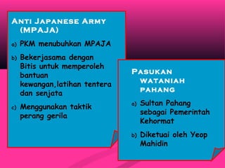 Anti Japanese Army
(MPAJA)
a) PKM menubuhkan MPAJA
b) Bekerjasama dengan
Bitis untuk memperoleh
bantuan
kewangan,latihan tentera
dan senjata
c) Menggunakan taktik
perang gerila
Pasukan
wataniah
pahang
a) Sultan Pahang
sebagai Pemerintah
Kehormat
b) Diketuai oleh Yeop
Mahidin
 