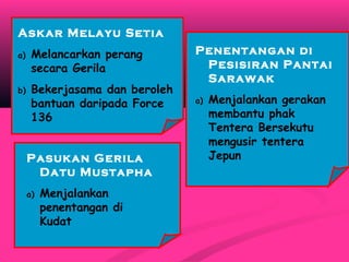 Askar Melayu Setia
a) Melancarkan perang
secara Gerila
b) Bekerjasama dan beroleh
bantuan daripada Force
136
Pasukan Gerila
Datu Mustapha
a) Menjalankan
penentangan di
Kudat
Penentangan di
Pesisiran Pantai
Sarawak
a) Menjalankan gerakan
membantu phak
Tentera Bersekutu
mengusir tentera
Jepun
 