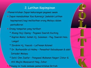 2. Latihan Kepimpinan
☻Pemerintahan Jepun kekurangan pegawai awam
☻ Jepun menubuhkan ‘Koa Kunrenjo’ (sekolah Latihan
kepimpinan) bagi melibatkan orang Melayu dalam
pentadbiran
☻ Orang tempatan yang terlibat:
* Abang Haji Openg – Pegawai Daerah Kuching
* Kapten Mohd. Salleh Hj. Sulaiman – Peg. Daerah Hulu
Langat
* Ibrahim Hj. Yaacob – Leftenan Kolonel
* Dr. Burhanddin al-Helmy – Penasihat Kebudayaan & adat
Istiadat Melayu
* Dato’ Onn Jaafar – Pengawal Makanan Negeri Johor &
Ahli Majlis Mesyuarat Neg. Johor
☻ Peluang ini tiada semasa pemerintahan British
 