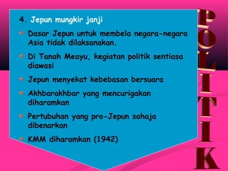 4. Jepun mungkir janji
Dasar Jepun untuk membela negara-negara
Asia tidak dilaksanakan.
Di Tanah Meayu, kegiatan politik sentiasa
diawasi
Jepun menyekat kebebasan bersuara
Akhbarakhbar yang mencurigakan
diharamkan
Pertubuhan yang pro-Jepun sahaja
dibenarkan
KMM diharamkan (1942)
 
