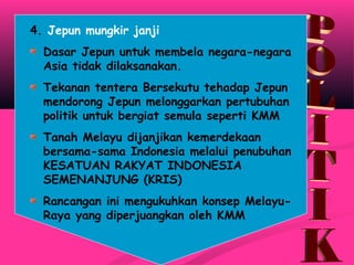 4. Jepun mungkir janji
Dasar Jepun untuk membela negara-negara
Asia tidak dilaksanakan.
Tekanan tentera Bersekutu tehadap Jepun
mendorong Jepun melonggarkan pertubuhan
politik untuk bergiat semula seperti KMM
Tanah Melayu dijanjikan kemerdekaan
bersama-sama Indonesia melalui penubuhan
KESATUAN RAKYAT INDONESIA
SEMENANJUNG (KRIS)
Rancangan ini mengukuhkan konsep Melayu-
Raya yang diperjuangkan oleh KMM
 