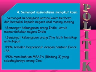 4. Semangat nasionalisme mengikut kaum
 Semangat kebangsaan antara kaum berbeza
dan berpaksi kepada negara asal masing-masing
Semangat kebangsaan orang India- untuk
memerdekakan negara India
Semangat kebangsaan orang Cina lebih bersikap
anti-Jepun
PKM semakin berpenaruh dengan bantuan Force
136
PKM menubuhkan MPAJA (Bintang 3) yang
sebahagiannya orang Cina.
 
