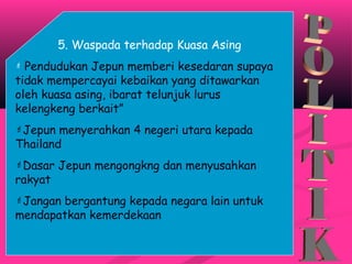 5. Waspada terhadap Kuasa Asing
 Pendudukan Jepun memberi kesedaran supaya
tidak mempercayai kebaikan yang ditawarkan
oleh kuasa asing, ibarat telunjuk lurus
kelengkeng berkait”
Jepun menyerahkan 4 negeri utara kepada
Thailand
Dasar Jepun mengongkng dan menyusahkan
rakyat
Jangan bergantung kepada negara lain untuk
mendapatkan kemerdekaan
 
