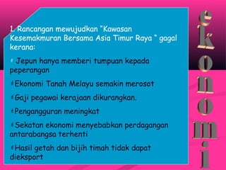 1. Rancangan mewujudkan “Kawasan
Kesemakmuran Bersama Asia Timur Raya “ gagal
kerana:
 Jepun hanya memberi tumpuan kepada
peperangan
Ekonomi Tanah Melayu semakin merosot
Gaji pegawai kerajaan dikurangkan.
Pengangguran meningkat
Sekatan ekonomi menyebabkan perdagangan
antarabangsa terhenti
Hasil getah dan bijih timah tidak dapat
dieksport
 