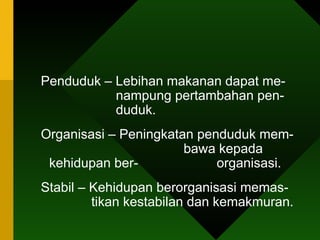 Penduduk – Lebihan makanan dapat me-    nampung pertambahan pen-    duduk. Organisasi – Peningkatan penduduk mem-    bawa kepada kehidupan ber-    organisasi.  Stabil – Kehidupan berorganisasi memas-    tikan kestabilan dan kemakmuran.  