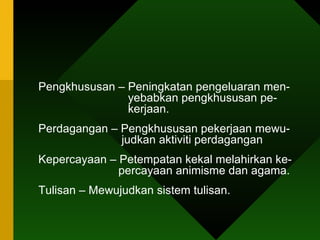 Pengkhususan – Peningkatan pengeluaran men-    yebabkan pengkhususan pe-    kerjaan. Perdagangan – Pengkhususan pekerjaan mewu-    judkan aktiviti perdagangan  Kepercayaan – Petempatan kekal melahirkan ke-    percayaan animisme dan agama. Tulisan – Mewujudkan sistem tulisan. 