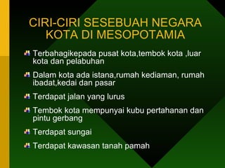 CIRI-CIRI SESEBUAH NEGARA KOTA DI MESOPOTAMIA Terbahagikepada pusat kota,tembok kota ,luar kota dan pelabuhan Dalam kota ada istana,rumah kediaman, rumah ibadat,kedai dan pasar Terdapat jalan yang lurus Tembok kota mempunyai kubu pertahanan dan pintu gerbang Terdapat sungai Terdapat kawasan tanah pamah 