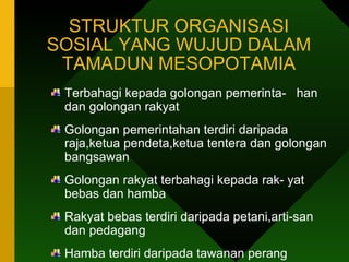 STRUKTUR ORGANISASI SOSIAL YANG WUJUD DALAM TAMADUN MESOPOTAMIA Terbahagi kepada golongan pemerinta-  han dan golongan rakyat  Golongan pemerintahan terdiri daripada raja,ketua pendeta,ketua tentera dan golongan bangsawan Golongan rakyat terbahagi kepada rak- yat bebas dan hamba Rakyat bebas terdiri daripada petani,arti-san dan pedagang Hamba terdiri daripada tawanan perang 