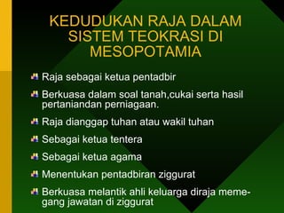 KEDUDUKAN RAJA DALAM SISTEM TEOKRASI DI MESOPOTAMIA Raja sebagai ketua pentadbir Berkuasa dalam soal tanah,cukai serta hasil pertaniandan perniagaan. Raja dianggap tuhan atau wakil tuhan Sebagai ketua tentera Sebagai ketua agama Menentukan pentadbiran ziggurat Berkuasa melantik ahli keluarga diraja meme- gang jawatan di ziggurat  