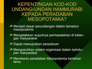 KEPENTINGAN KOD-KOD UNDANG-UNDAN HAMMURABI KEPADA PERADABAN MESOPOTAMIA? Menjadi dasar perundangan dalam tamadun mesopotamia Mengelakkan wujudnya permasalahan di kalan- gan masyarakat  Dapat mewujudkan perpaduan Mengukuhkan sistem organisasi dalam kehidu- pan masyarakat Membantu peradaban Mesopotamia bertahan lama  