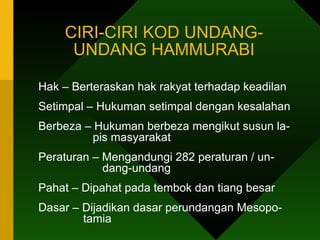 CIRI-CIRI KOD UNDANG-UNDANG HAMMURABI Hak – Berteraskan hak rakyat terhadap keadilan  Setimpal – Hukuman setimpal dengan kesalahan  Berbeza – Hukuman berbeza mengikut susun la-   pis masyarakat Peraturan – Mengandungi 282 peraturan / un-   dang-undang Pahat – Dipahat pada tembok dan tiang besar Dasar – Dijadikan dasar perundangan Mesopo-    tamia      