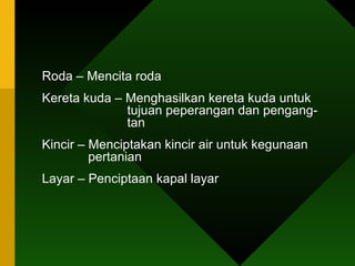Roda – Mencita roda Kereta kuda – Menghasilkan kereta kuda untuk    tujuan peperangan dan pengang-    tan Kincir – Menciptakan kincir air untuk kegunaan    pertanian Layar – Penciptaan kapal layar  