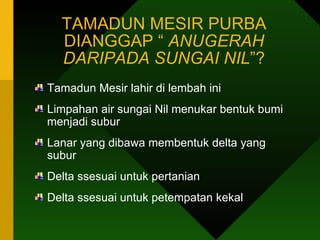 TAMADUN MESIR PURBA DIANGGAP “  ANUGERAH DARIPADA SUNGAI NIL ”? Tamadun Mesir lahir di lembah ini Limpahan air sungai Nil menukar bentuk bumi menjadi subur Lanar yang dibawa membentuk delta yang subur Delta ssesuai untuk pertanian  Delta ssesuai untuk petempatan kekal 