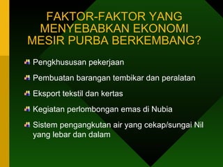FAKTOR-FAKTOR YANG MENYEBABKAN EKONOMI MESIR PURBA BERKEMBANG? Pengkhususan pekerjaan  Pembuatan barangan tembikar dan peralatan  Eksport tekstil dan kertas Kegiatan perlombongan emas di Nubia Sistem pengangkutan air yang cekap/sungai Nil yang lebar dan dalam  