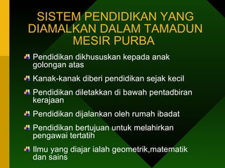 SISTEM PENDIDIKAN YANG DIAMALKAN DALAM TAMADUN MESIR PURBA  Pendidikan dikhususkan kepada anak golongan atas Kanak-kanak diberi pendidikan sejak kecil Pendidikan diletakkan di bawah pentadbiran kerajaan Pendidikan dijalankan oleh rumah ibadat Pendidikan bertujuan untuk melahirkan pengawai tertatih Ilmu yang diajar ialah geometrik,matematik dan sains  