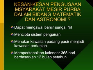 KESAN-KESAN PENGUSAAN MSYARAKAT MESIR PURBA DALAM BIDANG MATEMATIK DAN ASTRONOMI ? Dapat mengawal banjir sungai Nil Mencipta sistem pengairan Menukar kawasan padang pasir menjadi kawasan pertanian Memperkenalkan kalendar 365 hari berdasarkan 12 bulan setahun 