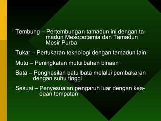 Tembung – Pertembungan tamadun ini dengan ta-    madun Mesopotamia dan Tamadun    Mesir Purba Tukar – Pertukaran teknologi dengan tamadun lain  Mutu – Peningkatan mutu bahan binaan  Bata – Penghasilan batu bata melalui pembakaran    dengan suhu tinggi Sesuai – Penyesuaian pengaruh luar dengan kea-   daan tempatan  