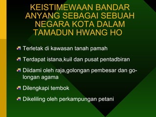 KEISTIMEWAAN BANDAR ANYANG SEBAGAI SEBUAH NEGARA KOTA DALAM TAMADUN HWANG HO  Terletak di kawasan tanah pamah Terdapat istana,kuil dan pusat pentadbiran Diidami oleh raja,golongan pembesar dan go- longan agama Dilengkapi tembok Dikeliling oleh perkampungan petani  