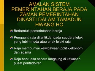 AMALAN SISTEM PEMERINTAHAN BERAJA PADA ZAMAN PEMERINTAHAN DINASTI DALAM TAMADUN HWANG HO Berbentuk pemerintahan beraja Pengganti raja dilantikdaripada saudara lelaki yang lebih muda atau anak lelaki raja Raja mempunyai kewibawaan politik,ekonomi dan agama Raja berkuasa secara langsung di kawasan pusat pentadbiran  