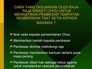 CARA YANG DIGUNAKAN OLEH RAJA-RAJA DINASTI CHOU UNTUK MEMASTIKAN PEMBESAR TEMPATAN MEMBERIKAN TAAT SETIA KEPADA BAGINDA ?   Ikrar setia kepada pemerintahan Chou Memberikan hadiah kepada pembesar Pembesar diminta melindungi raja Pembesar memberikan bantuan tantera pada masa perang Pembesar diberi hak sebagai ketua agama  untuk menjalankan upacara pengorbanan 