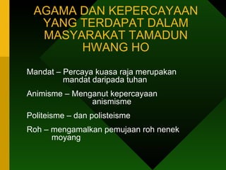 AGAMA DAN KEPERCAYAAN YANG TERDAPAT DALAM MASYARAKAT TAMADUN HWANG HO Mandat – Percaya kuasa raja merupakan      mandat daripada tuhan Animisme – Menganut kepercayaan    anismisme Politeisme – dan polisteisme Roh – mengamalkan pemujaan roh nenek      moyang 
