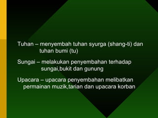 Tuhan – menyembah tuhan syurga (shang-ti) dan    tuhan bumi (tu) Sungai – melakukan penyembahan terhadap    sungai,bukit dan gunung  Upacara – upacara penyembahan melibatkan permainan muzik,tarian dan upacara korban 