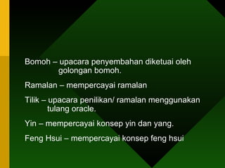 Bomoh – upacara penyembahan diketuai oleh      golongan bomoh. Ramalan – mempercayai ramalan Tilik – upacara penilikan/ ramalan menggunakan    tulang oracle. Yin – mempercayai konsep yin dan yang. Feng Hsui – mempercayai konsep feng hsui 