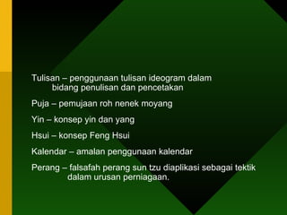 Tulisan – penggunaan tulisan ideogram dalam      bidang penulisan dan pencetakan Puja – pemujaan roh nenek moyang Yin – konsep yin dan yang Hsui – konsep Feng Hsui  Kalendar – amalan penggunaan kalendar Perang – falsafah perang sun tzu diaplikasi sebagai tektik    dalam urusan perniagaan. 