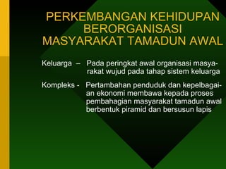 PERKEMBANGAN KEHIDUPAN BERORGANISASI MASYARAKAT TAMADUN AWAL Keluarga  –  Pada peringkat awal organisasi masya-    rakat wujud pada tahap sistem keluarga  Kompleks -  Pertambahan penduduk dan kepelbagai-   an ekonomi membawa kepada proses   pembahagian masyarakat tamadun awal   berbentuk piramid dan bersusun lapis 