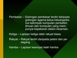 Pembesar – Golongan pembesar terdiri daripada    golongan agama,ketua keluarga/ke-    tua kelompak kumpulan pentadbir,    ilmuan dan kumpulan yang mem-    punyai kepakaran dalam kesenian.  Ketiga – Lapisan ketiga ialah rakyat biasa. Rakyat – Rakyat terdiri daripada petani dan pe-    dagang Hamba – Lapisan keempat ialah hamba 