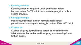 PRAKARYA
Kemiringan tanah yang baik untuk pembuatan kolam
berkisar antara 3─5% untuk memudahkan pengairan kolam
secara gravitasi.
b. Kemiringan tanah
Ikan konsumsi dapat tumbuh normal apabila lokasi
pemeliharaan berada pada ketinggian antara 150─1000 mdpl.
c. Ketinggian tempat
Kualitas air yang dipakai harus bersih, tidak terlalu keruh,
tidak tercemar bahan-bahan kimia yang beracun minyak dan
limbah plastik.
d. Kualitas air
 