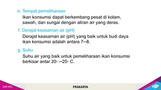 PRAKARYA
Ikan konsumsi dapat berkembang pesat di kolam,
sawah, dan sungai dengan aliran air yang deras.
e. Tempat pemeliharaan
Derajat keasaman air (pH) yang baik untuk budi daya
ikan konsumsi adalah antara 7─8.
f. Derajat keasaman air (pH)
Suhu air yang baik untuk pemeliharaan ikan konsumsi
berkisar antar 20◦ ─25◦ C.
g. Suhu
 